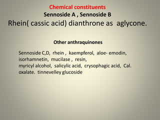 Chemical constituents
Sennoside A , Sennoside B
Rhein( cassic acid) dianthrone as aglycone.
Other anthraquinones
Sennoside C,D, rhein , kaempferol, aloe- emodin,
isorhamnetin, mucilase , resin,
myricyl alcohol, salicylic acid, crysophagic acid, Cal.
oxalate. tinnevelley glucoside
 