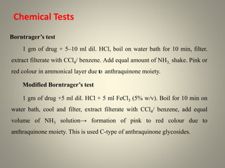 Borntrager’s test
1 gm of drug + 5–10 ml dil. HCl, boil on water bath for 10 min, filter.
extract filterate with CCl4/ benzene. Add equal amount of NH3, shake. Pink or
red colour in ammonical layer due to anthraquinone moiety.
Modified Borntrager’s test
1 gm of drug +5 ml dil. HCl + 5 ml FeCl3 (5% w/v). Boil for 10 min on
water bath, cool and filter, extract filterate with CCl4/ benzene, add equal
volume of NH3 solution→ formation of pink to red colour due to
anthraquinone moiety. This is used C-type of anthraquinone glycosides.
Chemical Tests
 
