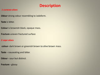 Description
1 curacao aloes
Odour-strong odour resembling to iodoform.
Taste is bitter.
Colour is brownish black, opaque mass.
Fracture-uneven fractured surface
2 cape aloes
colour- dark brown or greenish brown to olive brown mass.
Taste – nauseating and bitter.
Odour - sour but distinct.
Fracture - glassy
 