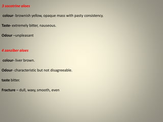 3 socotrine aloes
colour- brownish yellow, opaque mass with pasty consistency.
Taste- extremely bitter, nauseous.
Odour –unpleasant
4 zanziber aloes
colour- liver brown.
Odour- characteristic but not disagreeable.
taste bitter.
Fracture – dull, waxy, smooth, even
 