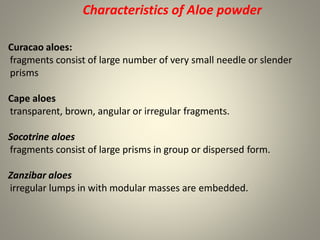 Characteristics of Aloe powder
Curacao aloes:
fragments consist of large number of very small needle or slender
prisms
Cape aloes
transparent, brown, angular or irregular fragments.
Socotrine aloes
fragments consist of large prisms in group or dispersed form.
Zanzibar aloes
irregular lumps in with modular masses are embedded.
 