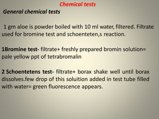Chemical tests
General chemical tests
1 gm aloe is powder boiled with 10 ml water, filtered. Filtrate
used for bromine test and schoenteten,s reaction.
1Bromine test- filtrate+ freshly prepared bromin solution=
pale yellow ppt of tetrabromalin
2 Schoentetens test- filtrate+ borax shake well until borax
dissolves.few drop of this soluition added in test tube filled
with water= green fluorescence appears.
 
