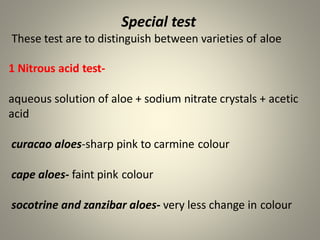 Special test
These test are to distinguish between varieties of aloe
1 Nitrous acid test-
aqueous solution of aloe + sodium nitrate crystals + acetic
acid
curacao aloes-sharp pink to carmine colour
cape aloes- faint pink colour
socotrine and zanzibar aloes- very less change in colour
 