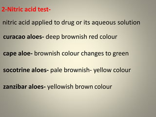2-Nitric acid test-
nitric acid applied to drug or its aqueous solution
curacao aloes- deep brownish red colour
cape aloe- brownish colour changes to green
socotrine aloes- pale brownish- yellow colour
zanzibar aloes- yellowish brown colour
 
