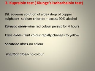 3. Kupraloin test ( Klunge's isobarbaloin test)
Dil. aqueous solution of aloe+ drop of copper
sulphate+ sodium chloride + excess 90% alcohol
Curacao aloes-wine red colour persist for 4 hours
Cape aloes- faint colour rapidly changes to yellow
Socotrine aloes-no colour
Zanzibar aloes- no colour
 