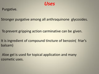 Uses
Purgative.
Stronger purgative among all anthraquinone glycosides.
Toprevent gripping action carminative can be given.
It is ingredient of compound tincture of benzoin( friar's
balsam)
Aloe gel is used for topical application and many
cosmetic uses.
 