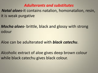 Adulterants and substitutes
Natal aloes-it contains natalion, homonatalion, resin,
it is weak purgative
Mocha aloes- brittle, black and glossy with strong
odour
Aloe can be adulterated with black catechu.
Alcoholic extract of aloe gives deep brown colour
while black catechu gives black colour.
 