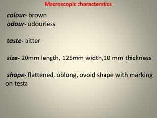 Macroscopic characterstics
colour- brown
odour- odourless
taste- bitter
size- 20mm length, 125mm width,10 mm thickness
shape- flattened, oblong, ovoid shape with marking
on testa
 