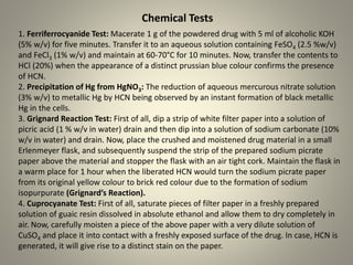 1. Ferriferrocyanide Test: Macerate 1 g of the powdered drug with 5 ml of alcoholic KOH
(5% w/v) for five minutes. Transfer it to an aqueous solution containing FeSO4 (2.5 %w/v)
and FeCl3 (1% w/v) and maintain at 60-70°C for 10 minutes. Now, transfer the contents to
HCl (20%) when the appearance of a distinct prussian blue colour confirms the presence
of HCN.
2. Precipitation of Hg from HgNO3: The reduction of aqueous mercurous nitrate solution
(3% w/v) to metallic Hg by HCN being observed by an instant formation of black metallic
Hg in the cells.
3. Grignard Reaction Test: First of all, dip a strip of white filter paper into a solution of
picric acid (1 % w/v in water) drain and then dip into a solution of sodium carbonate (10%
w/v in water) and drain. Now, place the crushed and moistened drug material in a small
Erlenmeyer flask, and subsequently suspend the strip of the prepared sodium picrate
paper above the material and stopper the flask with an air tight cork. Maintain the flask in
a warm place for 1 hour when the liberated HCN would turn the sodium picrate paper
from its original yellow colour to brick red colour due to the formation of sodium
isopurpurate (Grignard’s Reaction).
4. Cuprocyanate Test: First of all, saturate pieces of filter paper in a freshly prepared
solution of guaic resin dissolved in absolute ethanol and allow them to dry completely in
air. Now, carefully moisten a piece of the above paper with a very dilute solution of
CuSO4 and place it into contact with a freshly exposed surface of the drug. In case, HCN is
generated, it will give rise to a distinct stain on the paper.
Chemical Tests
 
