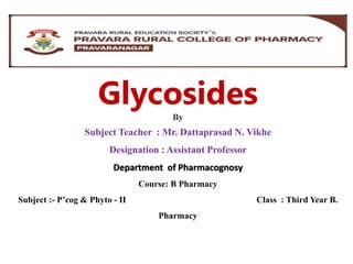 Glycosides
By
Subject Teacher : Mr. Dattaprasad N. Vikhe
Designation : Assistant Professor
Department of Pharmacognosy
Course: B Pharmacy
Subject :- P’cog & Phyto - II Class : Third Year B.
Pharmacy
 