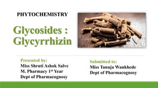 Glycosides :
Glycyrrhizin
Presented by:
Miss Shruti Ashok Salve
M. Pharmacy 1st Year
Dept of Pharmacognosy
Submitted to:
Miss Tanuja Wankhede
Dept of Pharmacognosy
PHYTOCHEMISTRY
 