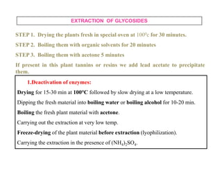 EXTRACTION OF GLYCOSIDES
STEP 1. Drying the plants fresh in special oven at 1000c for 30 minutes.
STEP 2. Boiling them with organic solvents for 20 minutes
STEP 3. Boiling them with acetone 5 minutes
If present in this plant tannins or resins we add lead acetate to precipitate
them.
1.Deactivation of enzymes:
Drying for 15-30 min at 100°C followed by slow drying at a low temperature.
Dipping the fresh material into boiling water or boiling alcohol for 10-20 min.
Boiling the fresh plant material with acetone.
Carrying out the extraction at very low temp.
Freeze-drying of the plant material before extraction (lyophilization).
Carrying the extraction in the presence of (NH4)2SO4.
1.Deactivation of enzymes:
Drying for 15-30 min at 100°C followed by slow drying at a low temperature.
Dipping the fresh material into boiling water or boiling alcohol for 10-20 min.
Boiling the fresh plant material with acetone.
Carrying out the extraction at very low temp.
Freeze-drying of the plant material before extraction (lyophilization).
Carrying the extraction in the presence of (NH4)2SO4.
 