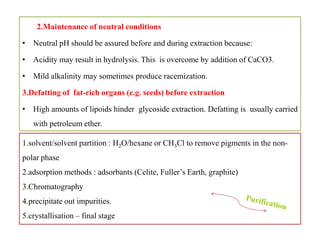 2.Maintenance of neutral conditions
• Neutral pH should be assured before and during extraction because:
• Acidity may result in hydrolysis. This is overcome by addition of CaCO3.
• Mild alkalinity may sometimes produce racemization.
3.Defatting of fat-rich organs (e.g. seeds) before extraction
• High amounts of lipoids hinder glycoside extraction. Defatting is usually carried
with petroleum ether.
2.Maintenance of neutral conditions
• Neutral pH should be assured before and during extraction because:
• Acidity may result in hydrolysis. This is overcome by addition of CaCO3.
• Mild alkalinity may sometimes produce racemization.
3.Defatting of fat-rich organs (e.g. seeds) before extraction
• High amounts of lipoids hinder glycoside extraction. Defatting is usually carried
with petroleum ether.
1.solvent/solvent partition : H2O/hexane or CH3Cl to remove pigments in the non-
polar phase
2.adsorption methods : adsorbants (Celite, Fuller’s Earth, graphite)
3.Chromatography
4.precipitate out impurities.
5.crystallisation – final stage
 