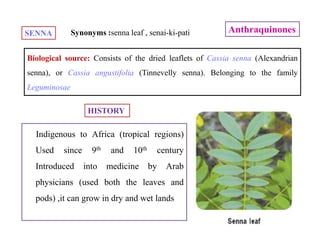 AnthraquinonesSENNA
Biological source: Consists of the dried leaflets of Cassia senna (Alexandrian
senna), or Cassia angustifolia (Tinnevelly senna). Belonging to the family
Leguminosae
HISTORY
Synonyms :senna leaf , senai-ki-pati
Indigenous to Africa (tropical regions)
Used since 9th and 10th century
Introduced into medicine by Arab
physicians (used both the leaves and
pods) ,it can grow in dry and wet lands
 