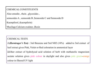 CHEMICAL CONSTITUENTS
Aloe-emodin , rhein , glycosides ,
sennosides A , sennoside B ,Sennoside C and Sennoside D
Kaempferol, (kaempferin)
Mucilage.Calcium oxalates ,Resin
CHEMICAL TESTS
1.(Borntrager’s Test) : 3ml Benzene and 5ml NH3 (10%) added to 3ml extract of
leaf extract gives Pink, Violet or Red coloration in ammonical layer
2.Ether extract of hydrolysed acid solution of herb with methanolic magnesium
acetate solution gives pink colour in daylight and also gives pale green-orange
colour in filtered UV light
CHEMICAL TESTS
1.(Borntrager’s Test) : 3ml Benzene and 5ml NH3 (10%) added to 3ml extract of
leaf extract gives Pink, Violet or Red coloration in ammonical layer
2.Ether extract of hydrolysed acid solution of herb with methanolic magnesium
acetate solution gives pink colour in daylight and also gives pale green-orange
colour in filtered UV light
 