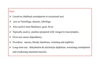 Uses
 Laxatives (habitual constipation or occasional use)
 acts as Vermifuge, diuretic, febrifuge.
 Also used to treat flatulence, gout, fever.
 Topically used as poultice prepared with vinegar to treat pimples.
 Over-use causes dependency.
 Overdose: nausea, bloody diarrhoea, vomiting and nephritis.
 Long-term use: dehydration & electrolyte depletion, worsening constipation
and weakening intestinal muscles.
Uses
 Laxatives (habitual constipation or occasional use)
 acts as Vermifuge, diuretic, febrifuge.
 Also used to treat flatulence, gout, fever.
 Topically used as poultice prepared with vinegar to treat pimples.
 Over-use causes dependency.
 Overdose: nausea, bloody diarrhoea, vomiting and nephritis.
 Long-term use: dehydration & electrolyte depletion, worsening constipation
and weakening intestinal muscles.
 