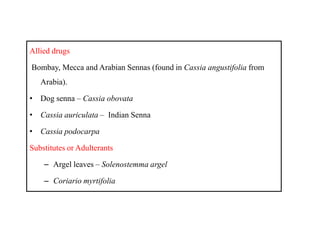 Allied drugs
Bombay, Mecca and Arabian Sennas (found in Cassia angustifolia from
Arabia).
• Dog senna – Cassia obovata
• Cassia auriculata – Indian Senna
• Cassia podocarpa
Substitutes or Adulterants
– Argel leaves – Solenostemma argel
– Coriario myrtifolia
Allied drugs
Bombay, Mecca and Arabian Sennas (found in Cassia angustifolia from
Arabia).
• Dog senna – Cassia obovata
• Cassia auriculata – Indian Senna
• Cassia podocarpa
Substitutes or Adulterants
– Argel leaves – Solenostemma argel
– Coriario myrtifolia
 
