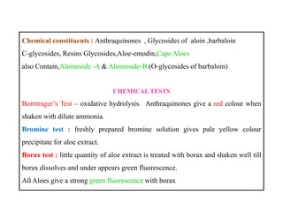 Chemical constituents : Anthraquinones , Glycosides of aloin ,barbaloin
C-glycosides, Resins Glycosides,Aloe-emodin,Cape Aloes
also Contain,Aloinoside -A & Aloinoside-B (O-glycosides of barbaloin)
CHEMICAL TESTS
Borntrager’s Test – oxidative hydrolysis. Anthraquinones give a red colour when
shaken with dilute ammonia.
Bromine test : freshly prepared bromine solution gives pale yellow colour
precipitate for aloe extract.
Borax test : little quantity of aloe extract is treated with borax and shaken well till
borax dissolves and under appears green fluorescence.
All Aloes give a strong green fluorescence with borax
Chemical constituents : Anthraquinones , Glycosides of aloin ,barbaloin
C-glycosides, Resins Glycosides,Aloe-emodin,Cape Aloes
also Contain,Aloinoside -A & Aloinoside-B (O-glycosides of barbaloin)
CHEMICAL TESTS
Borntrager’s Test – oxidative hydrolysis. Anthraquinones give a red colour when
shaken with dilute ammonia.
Bromine test : freshly prepared bromine solution gives pale yellow colour
precipitate for aloe extract.
Borax test : little quantity of aloe extract is treated with borax and shaken well till
borax dissolves and under appears green fluorescence.
All Aloes give a strong green fluorescence with borax
 