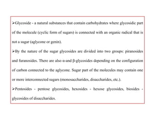 Glycoside - a natural substances that contain carbohydrates where glycosidic part
of the molecule (cyclic form of sugars) is connected with an organic radical that is
not a sugar (aglycone or genin).
By the nature of the sugar glycosides are divided into two groups: piranosides
and furanosides. There are also α-and β-glycosides depending on the configuration
of carbon connected to the aglycone. Sugar part of the molecules may contain one
or more interconnected sugars (monosaccharides, disaccharides, etc.).
Pentosides - pentose glycosides, hexosides - hexose glycosides, biosides -
glycosides of disaccharides.
Glycoside - a natural substances that contain carbohydrates where glycosidic part
of the molecule (cyclic form of sugars) is connected with an organic radical that is
not a sugar (aglycone or genin).
By the nature of the sugar glycosides are divided into two groups: piranosides
and furanosides. There are also α-and β-glycosides depending on the configuration
of carbon connected to the aglycone. Sugar part of the molecules may contain one
or more interconnected sugars (monosaccharides, disaccharides, etc.).
Pentosides - pentose glycosides, hexosides - hexose glycosides, biosides -
glycosides of disaccharides.
 