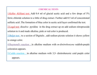 CHEMICAL TESTS
1.Keller -Killiani test: Add 0.4 ml of glacial acetic acid and a few drops of 5%
ferric chloride solution to a little of drug extract. Further add 0.5 ml of concentrated
sulfuric acid .The formation of blue color in acetic acid layer confirmed the test.
2.Legal test: dissolve pyridine in the drug extract up on add sodium nitroprusside
solution to it and made alkaline, pink or red color is produced.
3.Baljet test : to a section of Digitalis , add sodium picrate solution it shows yellow
to orange color.
4.Raymond's reaction : in alkaline medium with m-dinitrobenzene reddish-purple
coloration appears.
5.Cedde reaction : in alkaline medium with 3,5- dinitrobenzoic caid purple color
appears.
CHEMICAL TESTS
1.Keller -Killiani test: Add 0.4 ml of glacial acetic acid and a few drops of 5%
ferric chloride solution to a little of drug extract. Further add 0.5 ml of concentrated
sulfuric acid .The formation of blue color in acetic acid layer confirmed the test.
2.Legal test: dissolve pyridine in the drug extract up on add sodium nitroprusside
solution to it and made alkaline, pink or red color is produced.
3.Baljet test : to a section of Digitalis , add sodium picrate solution it shows yellow
to orange color.
4.Raymond's reaction : in alkaline medium with m-dinitrobenzene reddish-purple
coloration appears.
5.Cedde reaction : in alkaline medium with 3,5- dinitrobenzoic caid purple color
appears.
 