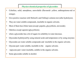 Physico-chemical properties of glycosides
• Colorless, solid, amorphous, nonvolatile (flavonoid- yellow, anthraquinone-red or
orange).
• Give positive reaction with Molisch's and Fehling's solution test (after hydrolysis).
• They are water soluble compounds, insoluble in organic solvents.
• Most of them have bitter taste.(except: populin, glycyrrhizin, stevioside).
• Odorless except saponin (glycyrrhizin).
• when a glycosides has a lot of sugars its solubility in water decrease.
• Glycosides hydrolyzed by using mineral acids and temperature or by using enzymes
• Glycosides are water soluble compounds and insoluble in the organic solvents.
• Glycone part: water soluble, insoluble in the organic solvents.
• Aglycone part: water insoluble, soluble in the organic solvents.
• Some glycosides soluble in alcohol.
• Colorless, solid, amorphous, nonvolatile (flavonoid- yellow, anthraquinone-red or
orange).
• Give positive reaction with Molisch's and Fehling's solution test (after hydrolysis).
• They are water soluble compounds, insoluble in organic solvents.
• Most of them have bitter taste.(except: populin, glycyrrhizin, stevioside).
• Odorless except saponin (glycyrrhizin).
• when a glycosides has a lot of sugars its solubility in water decrease.
• Glycosides hydrolyzed by using mineral acids and temperature or by using enzymes
• Glycosides are water soluble compounds and insoluble in the organic solvents.
• Glycone part: water soluble, insoluble in the organic solvents.
• Aglycone part: water insoluble, soluble in the organic solvents.
• Some glycosides soluble in alcohol.
 