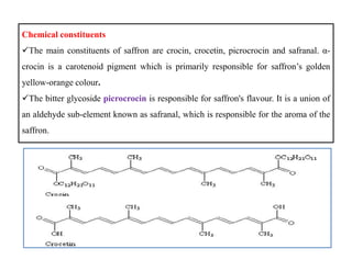 Chemical constituents
The main constituents of saffron are crocin, crocetin, picrocrocin and safranal. α-
crocin is a carotenoid pigment which is primarily responsible for saffron’s golden
yellow-orange colour.
The bitter glycoside picrocrocin is responsible for saffron's flavour. It is a union of
an aldehyde sub-element known as safranal, which is responsible for the aroma of the
saffron.
Chemical constituents
The main constituents of saffron are crocin, crocetin, picrocrocin and safranal. α-
crocin is a carotenoid pigment which is primarily responsible for saffron’s golden
yellow-orange colour.
The bitter glycoside picrocrocin is responsible for saffron's flavour. It is a union of
an aldehyde sub-element known as safranal, which is responsible for the aroma of the
saffron.
 