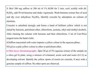 3. Boil 200 mg saffron in 200 ml of 1% KOH for 2 min, cool, acidify with dil.
H2SO4, add 50 ml benzene and shake vigorously. Wash benzene extract free of acid
and dry over anhydrous Na2SO4. Identify crocetin by adsorption on column of
aluminia.
Crocetin is adsorbed strongly and forms a band of brilliant yellow which is not
eluted by benzene, petroleum ether, chloroform, acetone, ethyl and methyl alcohols.
After clearing the column with benzene and then chloroform, 5 ml of Carr-Price
reagent turns the band violet.
4.Saffron macerated with water imparts a yellow colour in the aqueous phase.
5.It gives a pale yellow colour to ether or petroleum ether.
6.Thin layer chromatography :Spot 20 μl of 5% aqueous extract of the sample on
a silica gel G plate, using a mixture of n-butanol, acetic acid and water (4:1:2) as
developing solvent. Identify the yellow sports of crocin (or crocetin, if any) with a
genuine sample of saffron. No other spots are observed.
3. Boil 200 mg saffron in 200 ml of 1% KOH for 2 min, cool, acidify with dil.
H2SO4, add 50 ml benzene and shake vigorously. Wash benzene extract free of acid
and dry over anhydrous Na2SO4. Identify crocetin by adsorption on column of
aluminia.
Crocetin is adsorbed strongly and forms a band of brilliant yellow which is not
eluted by benzene, petroleum ether, chloroform, acetone, ethyl and methyl alcohols.
After clearing the column with benzene and then chloroform, 5 ml of Carr-Price
reagent turns the band violet.
4.Saffron macerated with water imparts a yellow colour in the aqueous phase.
5.It gives a pale yellow colour to ether or petroleum ether.
6.Thin layer chromatography :Spot 20 μl of 5% aqueous extract of the sample on
a silica gel G plate, using a mixture of n-butanol, acetic acid and water (4:1:2) as
developing solvent. Identify the yellow sports of crocin (or crocetin, if any) with a
genuine sample of saffron. No other spots are observed.
 