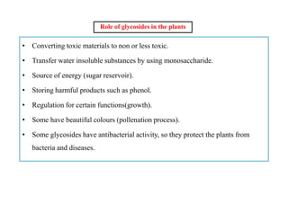Role of glycosides in the plants
• Converting toxic materials to non or less toxic.
• Transfer water insoluble substances by using monosaccharide.
• Source of energy (sugar reservoir).
• Storing harmful products such as phenol.
• Regulation for certain functions(growth).
• Some have beautiful colours (pollenation process).
• Some glycosides have antibacterial activity, so they protect the plants from
bacteria and diseases.
• Converting toxic materials to non or less toxic.
• Transfer water insoluble substances by using monosaccharide.
• Source of energy (sugar reservoir).
• Storing harmful products such as phenol.
• Regulation for certain functions(growth).
• Some have beautiful colours (pollenation process).
• Some glycosides have antibacterial activity, so they protect the plants from
bacteria and diseases.
 