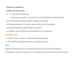 Chemical constituents
Anthracene glycosides:
(i) C- glycoside comprising
Cascaroside-A and B, Cascaroside C and D, Barbaloin and Chrysaloin
(ii) O-glycosides: Fragula emodin oxathrone glucoside.
(iii) Homodianthrone of emodin, aloe-emodin and chrysophenol.
(iv) Heterodianthrone like palmidin A, B and C.
(v) Emodin, aloe-emodin and chrysophenol as free aglycone.
Chemical constituents
Anthracene glycosides:
(i) C- glycoside comprising
Cascaroside-A and B, Cascaroside C and D, Barbaloin and Chrysaloin
(ii) O-glycosides: Fragula emodin oxathrone glucoside.
(iii) Homodianthrone of emodin, aloe-emodin and chrysophenol.
(iv) Heterodianthrone like palmidin A, B and C.
(v) Emodin, aloe-emodin and chrysophenol as free aglycone.
Chemical tests
a. Yellow colour is seen in a chloral hydrate preparation.
b. With KOH, the preparation turns red (anthraquinone).
Uses:
Cathartic (Promoting active movement of bowels). It rectifies the habitual
constipation where it is not only act as a laxative but restores natural tone the colon.
 
