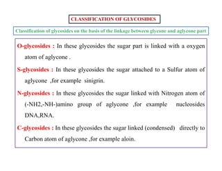 Classification of glycosides on the basis of the linkage between glycone and aglycone part
CLASSIFICATION OF GLYCOSIDES
O-glycosides : In these glycosides the sugar part is linked with a oxygen
atom of aglycone .
S-glycosides : In these glycosides the sugar attached to a Sulfur atom of
aglycone ,for example sinigrin.
N-glycosides : In these glycosides the sugar linked with Nitrogen atom of
(-NH2,-NH-)amino group of aglycone ,for example nucleosides
DNA,RNA.
C-glycosides : In these glycosides the sugar linked (condensed) directly to
Carbon atom of aglycone ,for example aloin.
O-glycosides : In these glycosides the sugar part is linked with a oxygen
atom of aglycone .
S-glycosides : In these glycosides the sugar attached to a Sulfur atom of
aglycone ,for example sinigrin.
N-glycosides : In these glycosides the sugar linked with Nitrogen atom of
(-NH2,-NH-)amino group of aglycone ,for example nucleosides
DNA,RNA.
C-glycosides : In these glycosides the sugar linked (condensed) directly to
Carbon atom of aglycone ,for example aloin.
 