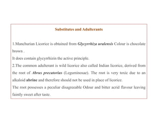 Substitutes and Adulterants
1.Manchurian Licorice is obtained from Glycyrrhiza uralensis Colour is chocolate
brown .
It does contain glycyrrhizin the active principle.
2.The common adulterant is wild licorice also called Indian licorice, derived from
the root of Abrus precatorius (Leguminosae). The root is very toxic due to an
alkaloid abrine and therefore should not be used in place of licorice.
The root possesses a peculiar disagreeable Odour and bitter acrid flavour leaving
faintly sweet after taste.
Substitutes and Adulterants
1.Manchurian Licorice is obtained from Glycyrrhiza uralensis Colour is chocolate
brown .
It does contain glycyrrhizin the active principle.
2.The common adulterant is wild licorice also called Indian licorice, derived from
the root of Abrus precatorius (Leguminosae). The root is very toxic due to an
alkaloid abrine and therefore should not be used in place of licorice.
The root possesses a peculiar disagreeable Odour and bitter acrid flavour leaving
faintly sweet after taste.
 