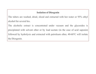 Isolation of Diosgenin
The tubers are washed, dried, sliced and extracted with hot water or 95% ethyl
alcohol for several hrs.
The alcoholic extract is concentrated under vacuum and the glycosides is
precipitated with solvent ether or by lead acetate (in the case of acid saponin)
followed by hydrolysis and extracted with petroleum ether, 40-60°C will isolate
the Diosgenin.
Isolation of Diosgenin
The tubers are washed, dried, sliced and extracted with hot water or 95% ethyl
alcohol for several hrs.
The alcoholic extract is concentrated under vacuum and the glycosides is
precipitated with solvent ether or by lead acetate (in the case of acid saponin)
followed by hydrolysis and extracted with petroleum ether, 40-60°C will isolate
the Diosgenin.
 