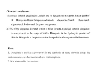 Chemical constituents:
1.Steroidal saponin glycosides: Dioscin and its aglycone is diosgenin. Small quantity
of Hecogenin.Resin-Botagenin.Alkaloids: dioscorine.Sterol: Cholesterol,
stigmasterol, P-sitosterol.Enzyme: sapogenase.
2.75% of the dioscorea is starch which is bitter in taste. Steroidal saponin diosgenin
is also present in the range of 4-6%. Diosgenin is the hydrolytic product of
dioscin. Diosgenin is the precursor for the synthesis of many steroidal hormones.
Chemical constituents:
1.Steroidal saponin glycosides: Dioscin and its aglycone is diosgenin. Small quantity
of Hecogenin.Resin-Botagenin.Alkaloids: dioscorine.Sterol: Cholesterol,
stigmasterol, P-sitosterol.Enzyme: sapogenase.
2.75% of the dioscorea is starch which is bitter in taste. Steroidal saponin diosgenin
is also present in the range of 4-6%. Diosgenin is the hydrolytic product of
dioscin. Diosgenin is the precursor for the synthesis of many steroidal hormones.
Uses:
1. Diosgenin is used as a precursor for the synthesis of many steroidal drugs like
corticosteroids, sex hormones and oral contraceptives.
2. It is also used in rheumatism.
 