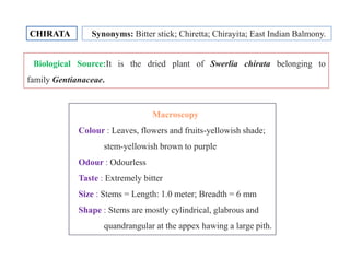 CHIRATA Synonyms: Bitter stick; Chiretta; Chirayita; East Indian Balmony.
Biological Source:It is the dried plant of Swerlia chirata belonging to
family Gentianaceae.
MacroscopyMacroscopy
Colour : Leaves, flowers and fruits-yellowish shade;
stem-yellowish brown to purple
Odour : Odourless
Taste : Extremely bitter
Size : Stems = Length: 1.0 meter; Breadth = 6 mm
Shape : Stems are mostly cylindrical, glabrous and
quandrangular at the appex hawing a large pith.
MacroscopyMacroscopy
Colour : Leaves, flowers and fruits-yellowish shade;
stem-yellowish brown to purple
Odour : Odourless
Taste : Extremely bitter
Size : Stems = Length: 1.0 meter; Breadth = 6 mm
Shape : Stems are mostly cylindrical, glabrous and
quandrangular at the appex hawing a large pith.
 