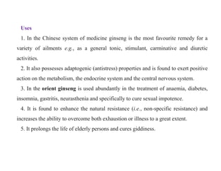 Uses
1. In the Chinese system of medicine ginseng is the most favourite remedy for a
variety of ailments e.g., as a general tonic, stimulant, carminative and diuretic
activities.
2. It also possesses adaptogenic (antistress) properties and is found to exert positive
action on the metabolism, the endocrine system and the central nervous system.
3. In the orient ginseng is used abundantly in the treatment of anaemia, diabetes,
insomnia, gastritis, neurasthenia and specifically to cure sexual impotence.
4. It is found to enhance the natural resistance (i.e., non-specific resistance) and
increases the ability to overcome both exhaustion or illness to a great extent.
5. It prolongs the life of elderly persons and cures giddiness.
Uses
1. In the Chinese system of medicine ginseng is the most favourite remedy for a
variety of ailments e.g., as a general tonic, stimulant, carminative and diuretic
activities.
2. It also possesses adaptogenic (antistress) properties and is found to exert positive
action on the metabolism, the endocrine system and the central nervous system.
3. In the orient ginseng is used abundantly in the treatment of anaemia, diabetes,
insomnia, gastritis, neurasthenia and specifically to cure sexual impotence.
4. It is found to enhance the natural resistance (i.e., non-specific resistance) and
increases the ability to overcome both exhaustion or illness to a great extent.
5. It prolongs the life of elderly persons and cures giddiness.
 