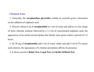 Chemical Tests:
1. Generally, the strophanthus glycosides exhibit an emerald green colouration
on the addition of sulphuric acid.
2. Dissolve about 0.1g of strophanthin in 5 ml of water and add to it a few drops
of ferric chloride solution followed by a 1-2 ml of concentrated sulphuric acid; the
appearance of an initial red precipitate that finally turns green within a period of 1-2
hours.
3. To 50 mg of strophanthin add 5 ml of water, shake and add 2 ml of 2% tannic
acid solution, the appearance of a distinct precipitate affirms its presence.
4. It shows positive Baljet Test, Legal Test and Keller Killiani Test
Chemical Tests:
1. Generally, the strophanthus glycosides exhibit an emerald green colouration
on the addition of sulphuric acid.
2. Dissolve about 0.1g of strophanthin in 5 ml of water and add to it a few drops
of ferric chloride solution followed by a 1-2 ml of concentrated sulphuric acid; the
appearance of an initial red precipitate that finally turns green within a period of 1-2
hours.
3. To 50 mg of strophanthin add 5 ml of water, shake and add 2 ml of 2% tannic
acid solution, the appearance of a distinct precipitate affirms its presence.
4. It shows positive Baljet Test, Legal Test and Keller Killiani Test
 