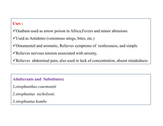 Uses :
Ouabain used as arrow poison in Africa,Fevers and minor abrasions
Used as Antidotes (venomous stings, bites, etc.)
Ornamental and aromatic, Relieves symptoms of restlessness, and simple
Relieves nervous tension associated with anxiety,
Relieves abdominal pain, also used in lack of concentration, absent mindedness
Uses :
Ouabain used as arrow poison in Africa,Fevers and minor abrasions
Used as Antidotes (venomous stings, bites, etc.)
Ornamental and aromatic, Relieves symptoms of restlessness, and simple
Relieves nervous tension associated with anxiety,
Relieves abdominal pain, also used in lack of concentration, absent mindedness
Adulterants and Substitutes:
1.strophanthus courmontii
2.strophantus nicholsoni.
3.strophantus kombe
 