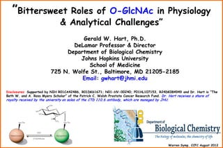 ”Bittersweet

Roles of O-GlcNAc in Physiology
& Analytical Challenges”

Gerald W. Hart, Ph.D.
DeLamar Professor & Director
Department of Biological Chemistry
Johns Hopkins University
School of Medicine
725 N. Wolfe St., Baltimore, MD 21205-2185
Email: gwhart@jhmi.edu
Disclosures: Supported by NIH R01CA42486, R01DK61671; N01-HV-00240; P01HL107153, R24DK084949 and Dr. Hart is ”The
Beth W. and A. Ross Myers Scholar” of the Patrick C. Walsh Prostate Cancer Research Fund. Dr. Hart receives a share of

royalty received by the university on sales of the CTD 1 1 0. 6 antibody, which are managed by JHU.

Warren Symp. CCFC August 2012

 
