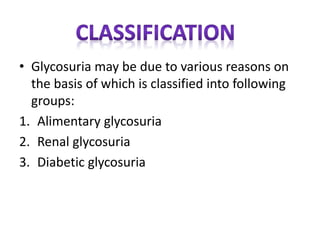 • Glycosuria may be due to various reasons on
the basis of which is classified into following
groups:
1. Alimentary glycosuria
2. Renal glycosuria
3. Diabetic glycosuria
 