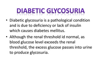 • Diabetic glycosuria is a pathological condition
and is due to deficiency or lack of insulin
which causes diabetes mellitus.
• Although the renal threshold id normal, as
blood glucose level exceeds the renal
threshold, the excess glucose passes into urine
to produce glycosuria.
 