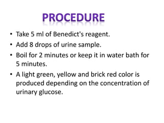 • Take 5 ml of Benedict's reagent.
• Add 8 drops of urine sample.
• Boil for 2 minutes or keep it in water bath for
5 minutes.
• A light green, yellow and brick red color is
produced depending on the concentration of
urinary glucose.
 