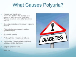 What Causes Polyuria?
 Polyuria is a classic sign
of diabetes mellitus that is under poor
control or is not yet under treatment.
Polyuria occurs in some other conditions
such as:
 Nephrogenic diabetes insipidus -- a genetic
disease
 Polycystic kidney disease -- another
genetic disease
 Sickle cell disease
 Pyelonephritis -- infection of kidneys
 Amyloidosis -- deposits of a substance
called amyloid in the kidney
 Sjogren syndrome, and
 Myeloma.
 