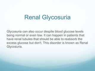 Renal Glycosuria
Glycosuria can also occur despite blood glucose levels
being normal or even low. It can happen in patients that
have renal tubules that should be able to reabsorb the
excess glucose but don't. This disorder is known as Renal
Glycosuria.
 