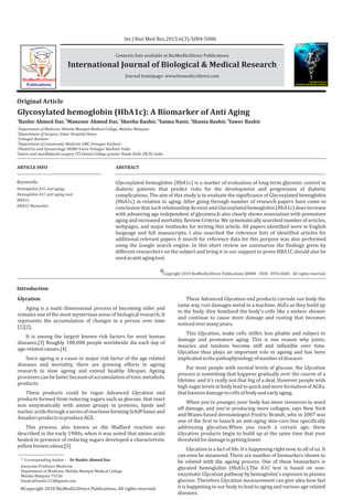 ARTICLE INFO ABSTRACT
Keywords:
Hemoglobin A1C and aging,
Hemoglobin A1C anti aging tool,
HBA1C,
HBA1C Biomarker
Original Article
BioMedSciDirect
Publications
Introduction
Copyright 2010 BioMedSciDirect Publications IJBMR - ISSN: 0976:6685. All rights reserved.
c
Int J Biol Med Res.2015;6(3):5084-5086
Contents lists available at BioMedSciDirect Publications
Journal homepage: www.biomedscidirect.com
International Journal of Biological & Medical Research
Glycosylated hemoglobin (HbA1c): A Biomarker of Anti Aging
a b c d e f
Bashir Ahmed Dar, Manzoor Ahmed Dar, Sheeba Bashir, Saima Nazir, Shania Bashir, Yawer Bashir
a
Department of Medicine, Melaka Manipal Medical College, Melaka, Malaysia
b
Department of Surgery, Sohar Hospital Oman
c
Srinagar Kashmir
d
Department of Community Medicine GMC Srinagar Kashmir
e
Obstetrics and Gynaecology SKIMS Soura Srinagar Kashmir India
f
Intern oral maxillofacial surgery ITS Dental College greater Noida Delhi (NCR) India
Glycation
Aging is a multi dimensional process of becoming older and
remains one of the most mysterious areas of biological research. It
represents the accumulation of changes in a person over time
[1][2].
It is among the largest known risk factors for most human
diseases.[3] Roughly 100,000 people worldwide die each day of
age-relatedcauses.[4]
Since ageing is a cause or major risk factor of the age related
diseases and mortality, there are growing efforts in ageing
research to slow ageing and extend healthy lifespan. Ageing
processescan be fasterbecause ofaccumulation oftoxic metabolic
products.
These products could be rogue Advanced Glycation end
products formed from reducing sugars such as glucose, that react
non enzymatically with amino groups in proteins, lipids and
nucleicacidsthroughaseriesofreactionsformingSchiffbasesand
AmadoriproductstoproduceAGE.
This process, also known as the Maillard reaction was
described in the early 1900s, when it was noted that amino acids
heated in presence of reducing sugars developed a characteristic
yellowbrowncolour.[5]
These Advanced Glycation end products corrode our body the
same way rust damages metal in a machine. AGEs as they build up
in the body, they bombard the body's cells like a meteor shower
and continue to cause more damage and rusting that becomes
noticedovermanyyears.
This Glycation, make cells stiffer, less pliable and subject to
damage and premature aging. This is one reason why joints,
muscles and tendons become stiff and inflexible over time.
Glycation thus plays an important role in ageing and has been
implicatedinthepathophysiologyofnumberofdiseases
For most people with normal levels of glucose, the Glycation
process is something that happens gradually over the course of a
lifetime, and it's really not that big of a deal, However people with
highsugarlevelsinbodyleadtoquickandmoreformationofAGEs,
thathastensdamagetocellsofbodyandearlyaging.
When you're younger, your body has more resources to ward
off damage, and you're producing more collagen, says New York
and Miami-based dermatologist Fredric Brandt, who in 2007 was
one of the first to launch an anti-aging skin-care line specifically
addressing glycation.When you reach a certain age, these
Glycation products begin to build up at the same time that your
thresholdfordamageisgettinglower.
Glycation is a fact of life. It's happening right now, to all of us. It
can even be measured. There are number of biomarkers shown to
be related with the ageing process. One of these biomarkers is
glycated hemoglobin (HbA1c).The A1C test is based on non-
enzymatic Glycation pathway by hemoglobin's exposure to plasma
glucose. Therefore Glycation measurement can give idea how fast
it is happening in our body to lead to aging and various age related
diseases.
International Journal of
BIOLOGICAL AND MEDICAL RESEARCH
www.biomedscidirect.comInt J Biol Med Res
Volume 6, Issue 2, April 2015
Glycosylated hemoglobin (HbA1c) is a marker of evaluation of long-term glycemic control in
diabetic patients that predict risks for the development and progression of diabetic
complications. The aim of this study is to evaluate the significance of Glycosylated hemoglobin
(HbA1c) in relation to aging. After going through number of research papers have come to
conclusion that such relationship do exist and Glycosylated hemoglobin (HbA1c) does increase
with advancing age independent of glycemia.It also clearly shows association with premature
aging and increased mortality. Review Criteria: We systematically searched number of articles,
webpages, and major textbooks for writing this article. All papers identified were in English
language and full manuscripts. I also searched the reference lists of identified articles for
additional relevant papers A search for reference data for this purpose was also performed
using the Google search engine. In this short review we summarize the findings given by
different researchers on the subject and bring it in our support to prove HBA1C should also be
usedasantiagingtool.
* Corresponding Author : Dr Bashir Ahmed Dar
Associate Professor Medicine
Department of Medicine, Melaka Manipal Medical College
Melaka Malaysia 75150
Email:drbashir123@gmail.com
Copyright 2010 BioMedSciDirect Publications. All rights reserved.c
 