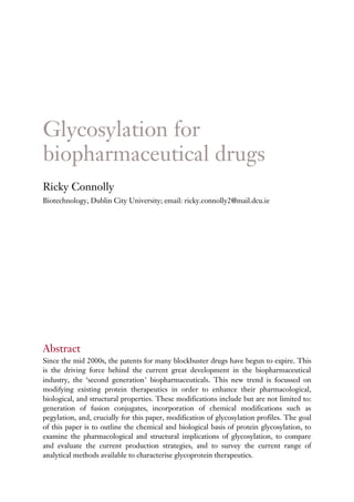 Glycosylation for
biopharmaceutical drugs
Ricky Connolly
Biotechnology, Dublin City University; email: ricky.connolly2@mail.dcu.ie




Abstract
Since the mid 2000s, the patents for many blockbuster drugs have begun to expire. This
is the driving force behind the current great development in the biopharmaceutical
industry, the ‘second generation’ biopharmaceuticals. This new trend is focussed on
modifying existing protein therapeutics in order to enhance their pharmacological,
biological, and structural properties. These modifications include but are not limited to:
generation of fusion conjugates, incorporation of chemical modifications such as
pegylation, and, crucially for this paper, modification of glycosylation profiles. The goal
of this paper is to outline the chemical and biological basis of protein glycosylation, to
examine the pharmacological and structural implications of glycosylation, to compare
and evaluate the current production strategies, and to survey the current range of
analytical methods available to characterise glycoprotein therapeutics.
 