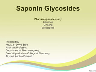 Saponin Glycosides
Prepared by,
Ms. M.S. Divya Sree,
Assistant Professor,
Department of Pharmacognosy,
Sree Vidyanikethan College of Pharmacy,
Tirupati, Andhra Pradesh
Pharmacognostic study
Liquorice
Ginseng
Sarasaprilla
 