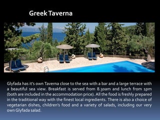 GreekTaverna
Glyfada has it’s own Taverna close to the sea with a bar and a large terrace with
a beautiful sea view. Breakfast is served from 8.30am and lunch from 1pm
(both are included in the accommodation price). All the food is freshly prepared
in the traditional way with the finest local ingredients. There is also a choice of
vegetarian dishes, children’s food and a variety of salads, including our very
own Glyfada salad.
 