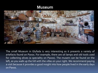 Museum
The small Museum in Glyfada is very interesting as it presents a variety of
artefacts found on Paxos. For example, there are oil lamps and old tools used
for collecting olives (a speciality on Paxos). The musem can be found on the
left, as you walk up the hill with the villas on your right. We recommend paying
a visit because it provides a good insight into how people lived in the early days
on Paxos.
 
