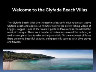 Welcome to the Glyfada BeachVillas
The Glyfada Beach Villas are situated in a beautiful olive grove just above
Glyfada Beach and approx. 15 minutes walk to the pretty fishing village of
Loggos. Loggos is one of the smallest ports on Paxos and is considered the
most picturesque. There are a number of restaurants around the harbour, as
well as a couple of bars to relax and enjoy a drink. On the east coast of Paxos
there are some beautiful beaches and green hills covered with olive groves
and flowers.
 