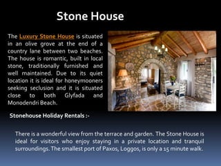 Stone House
The Luxury Stone House is situated
in an olive grove at the end of a
country lane between two beaches.
The house is romantic, built in local
stone, traditionally furnished and
well maintained. Due to its quiet
location it is ideal for honeymooners
seeking seclusion and it is situated
close to both Glyfada and
Monodendri Beach.
Stonehouse Holiday Rentals :-
There is a wonderful view from the terrace and garden. The Stone House is
ideal for visitors who enjoy staying in a private location and tranquil
surroundings.The smallest port of Paxos, Loggos, is only a 15 minute walk.
 